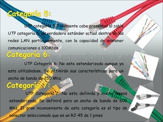 UTP categoría 5. Finalmente cabe presentar al cable UTP categoría 5, un verdadero estándar actual dentro de las redes LAN particularmente, con la capacidad de sostener comunicaciones a 100Mbps. UTP Categoría 6: No esta estandarizada aunque ya esta utilizándose. Se definirán sus características para un ancho de banda de 250 Mhz. UTP Categoría 7: No esta definida y mucho menos estandarizada. Se definirá para un ancho de banda de 600 Mhz. El gran inconveniente de esta categoría es el tipo de conector seleccionado que es un RJ-45 de 1 pines 