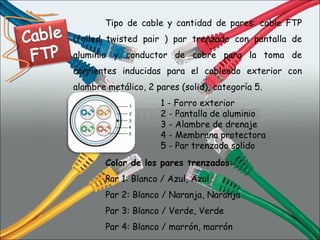 1 - Forro exterior 2 - Pantalla de aluminio 3 - Alambre de drenaje 4 - Membrana protectora 5 - Par trenzado solido  Tipo de cable y cantidad de pares: cable FTP (foiled twisted pair ) par trenzado con pantalla de aluminio y conductor de cobre para la toma de corrientes inducidas para el cableado exterior con alambre metálico, 2 pares (solid), categoría 5.  Color de los pares trenzados: Par 1: Blanco / Azul, Azul  Par 2: Blanco / Naranja, Naranja  Par 3: Blanco / Verde, Verde  Par 4: Blanco / marrón, marrón  