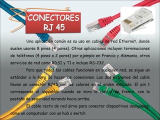 Una aplicación común es su uso en cables de red Ethernet, donde suelen usarse 8 pines (4 pares). Otras aplicaciones incluyen terminaciones de teléfonos (4 pines o 2 pares) por ejemplo en Francia y Alemania, otros servicios de red como RDSI y T1 e incluso RS-232. Para que todos los cables funcionen en cualquier red, se sigue un estándar a la hora de hacer las conexiones. Los dos extremos del cable llevan un conector RJ45 con los colores en el orden indicado; El pin 1 corresponde al izquierdo cuando se mira la clavija de frente, con la pestaña de seguridad mirando hacia arriba. El cable recto de red sirve para conectar dispositivos desiguales, como un computador con un hub o switch 
