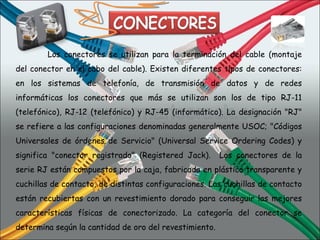 Los conectores se utilizan para la terminación del cable (montaje del conector en el cabo del cable). Existen diferentes tipos de conectores: en los sistemas de telefonía, de transmisión de datos y de redes informáticas los conectores que más se utilizan son los de tipo RJ-11 (telefónico), RJ-12 (telefónico) y RJ-45 (informático). La designación "RJ" se refiere a las configuraciones denominadas generalmente USOC; "Códigos Universales de órdenes de Servicio" (Universal Service Ordering Codes) y significa "conector registrado" (Registered Jack).  Los conectores de la serie RJ están compuestos por la caja, fabricada en plástico transparente y cuchillas de contacto, de distintas configuraciones. Las cuchillas de contacto están recubiertas con un revestimiento dorado para conseguir las mejores características físicas de conectorizado. La categoría del conector se determina según la cantidad de oro del revestimiento. 