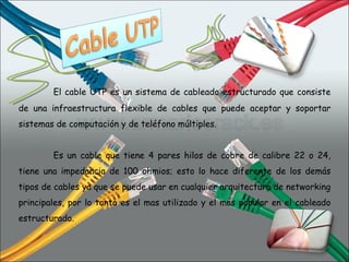El cable UTP es un sistema de cableado estructurado que consiste de una infraestructura flexible de cables que puede aceptar y soportar sistemas de computación y de teléfono múltiples. Es un cable que tiene 4 pares hilos de cobre de calibre 22 o 24, tiene una impedancia de 100 ohmios; esto lo hace diferente de los demás tipos de cables ya que se puede usar en cualquier arquitectura de networking principales, por lo tanto es el mas utilizado y el mas popular en el cableado estructurado.   
