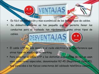 Es fácil de instalación y mas económicos de los demás tipos de cables. Su diámetro externo es tan pequeño que no permite llenar los conductos para el cableado tan rápidamente como otros tipos de cables. El cable UTP es más sensible al ruido eléctrico y la interferencia que otros tipos de medios de networking. Para conectar el cable UTP a los distintos dispositivos de red se usan unos conectores especiales, denominados RJ-45 (Registered Jack-45), muy parecidos a los típicos conectores del cableado telefónico casero. 