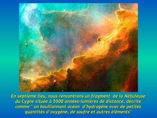 En septième lieu, nous rencontrons un fragment  de la Nébuleuse du Cygne située à 5500 années-lumières de distance, décrite comme " un bouillonnant océan  d’hydrogène avec de petites quantités d’oxygène, de soufre et autres éléments" 