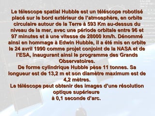 Le télescope spatial Hubble est un téléscope robotisé placé sur le bord extérieur de l’atmosphère, en orbite circulaire autour de la Terre à 593 Km au-dessus du niveau de la mer, avec une période orbitale entre 96 et 97 minutes et à une vitesse de 28000 km/h. Dénommé ainsi en hommage à Edwin Hubble, il a été mis en orbite le 24 avril 1990 comme projet conjoint de la NASA et de l’ESA, inaugurant ainsi le programme des Grands Observatoires. De forme cylindrique Hubble pèse 11 tonnes. Sa longueur est de 13,2 m et son diamètre maximum est de 4,2 mètres. Le téléscope peut obtenir des images d’une résolution optique supérieure  à 0,1 seconde d’arc.   