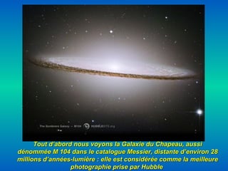 Tout d’abord nous voyons la Galaxie du Chapeau, aussi dénommée M 104 dans le catalogue Messier, distante d’environ 28 millions d’années-lumière : elle est considérée comme la meilleure photographie prise par Hubble   