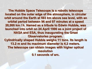 The Hubble Space Telescope is a robotic telescope located on the outer edge of the atmosphere, in circular orbit around the Earth at 593 km above sea level, with an orbital period between 96 and 97 minutes at a speed 28,000 km / h. Named as a tribute to Edwin Hubble, was launched into orbit on 24 April 1990 as a joint project of NASA and ESA, thus inaugurating the Great Observatories program.  Cylindrically shaped Hubble weighs 11 tons. Its length is 13.2 m and its maximum diameter is 4.2 meters.  The telescope can obtain images with higher optical resolution  0.1 seconds of arc. 