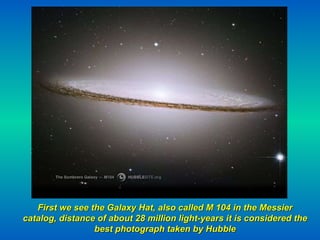 First we see the Galaxy Hat, also called M 104 in the Messier catalog, distance of about 28 million light-years it is considered the best photograph taken by Hubble 