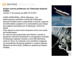 Surgen nuevos problemas con Telescopio Espacial Hubble viernes 17 de octubre de 2008 16:19 GYT   CABO CAÑAVERAL, EEUU (Reuters) - Las observaciones científicas a bordo del Telescopio Espacial Hubble fueron suspendidas el viernes, luego de dos dificultades surgidas en la computadora que recoge las imágenes aportadas por el telescopio, informó la NASA. Para reparar la avería será necesario enviar una misión de transbordador. El vuelo ha sido programado para febrero, cuando la tripulación intentará reemplazar la computadora averiada. El telescopio espacial, situado a unos 485 kilómetros sobre la Tierra, ha mostrado a los científicos imágenes sin precedentes de lejanas galaxias y cuerpos celestes. (Reporte de Irene Klotz; Editado en español por Marion Giraldo) 