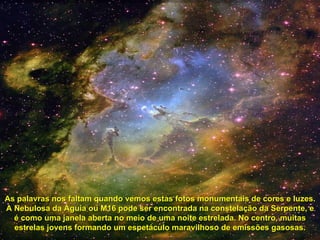 As palavras nos faltam quando vemos estas fotos monumentais de cores e luzes. A Nebulosa da Águia ou M16 pode ser encontrada na constelação da Serpente, e é como uma janela aberta no meio de uma noite estrelada. No centro, muitas estrelas jovens formando um espetáculo maravilhoso de emissões gasosas. 