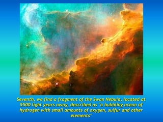 Seventh, we find a fragment of the Swan Nebula, located at
 5500 light years away, described as "a bubbling ocean of
 hydrogen with small amounts of oxygen, sulfur and other
                        elements"
 