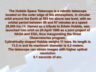 The Hubble Space Telescope is a robotic telescope
located on the outer edge of the atmosphere, in circular
orbit around the Earth at 593 km above sea level, with an
  orbital period between 96 and 97 minutes at a speed
 28,000 km / h. Named as a tribute to Edwin Hubble, was
launched into orbit on 24 April 1990 as a joint project of
       NASA and ESA, thus inaugurating the Great
                 Observatories program.
Cylindrically shaped Hubble weighs 11 tons. Its length is
     13.2 m and its maximum diameter is 4.2 meters.
  The telescope can obtain images with higher optical
                         resolution
                    0.1 seconds of arc.
 