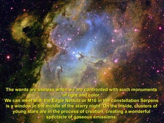 The words are useless when we are confronted with such monuments
                           of light and color.
We can meet with the Eagle Nebula or M16 in the constellation Serpens
is a window in the middle of the starry night. On the inside, clusters of
    young stars are in the process of creation, creating a wonderful
                   spectacle of gaseous emissions.
 