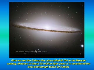 First we see the Galaxy Hat, also called M 104 in the Messier
catalog, distance of about 28 million light-years it is considered the
                 best photograph taken by Hubble
 