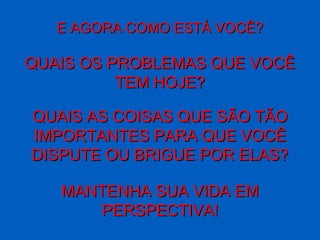 E AGORA COMO ESTÁ VOCÊ? QUAIS OS PROBLEMAS QUE VOCÊ TEM HOJE? QUAIS AS COISAS QUE SÃO TÃO IMPORTANTES PARA QUE VOCÊ DISPUTE OU BRIGUE POR ELAS? MANTENHA SUA VIDA EM PERSPECTIVA! 
