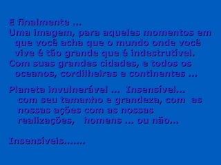E finalmente ... Uma imagem, para aqueles momentos em  que você acha que o mundo onde você  vive é tão grande que é indestrutível. Com suas grandes cidades, e todos os  oceanos, cordilheiras e continentes ... Planeta invulnerável ...  Insensível...  com seu tamanho e grandeza, com  as nossas ações com as nossas  realizações,  homens ... ou não... Insensíveis....... 