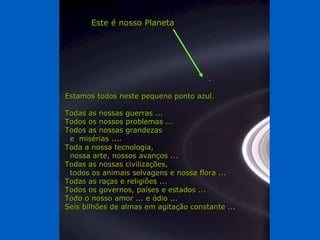 Estamos todos neste pequeno ponto azul. Todas as nossas guerras ... Todos os nossos problemas ... Todos as nossas grandezas e  misérias .... Toda a nossa tecnologia, nossa arte, nossos avanços ... Todas as nossas civilizações, todos os animais selvagens e nossa flora ... Todas as raças e religiões ... Todos os governos, países e estados ... Todo o nosso amor ... e ódio ... Seis bilhões de almas em agitação constante ... Este é nosso Planeta 