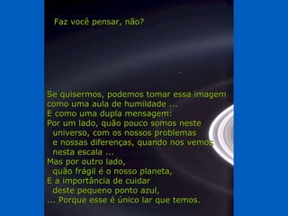 Se quisermos, podemos tomar essa imagem como uma aula de humildade ... E como uma dupla mensagem: Por um lado, quão pouco somos neste  universo, com os nossos problemas e nossas diferenças, quando nos vemos  nesta escala ... Mas por outro lado, quão frágil é o nosso planeta, E a importância de cuidar deste pequeno ponto azul, ... Porque esse é único lar que temos. Faz você pensar, não? 