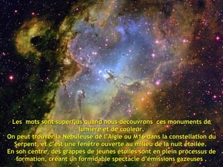 Les  mots sont superflus quand nous découvrons  ces monuments de lumière et de couleur. On peut trouver la Nébuleuse de l’Aigle ou M16 dans la constellation du Serpent, et c’est une fenêtre ouverte au milieu de la nuit étoilée.  En son centre, des grappes de jeunes étoiles sont en plein processus de formation, créant un formidable spectacle d’émissions gazeuses . 