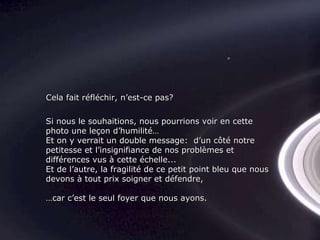 Si nous le souhaitions, nous pourrions voir en cette photo une leçon d’humilité… Et on y verrait un double message:  d’un côté notre petitesse et l’insignifiance de nos problèmes et différences vus à cette échelle... Et de l’autre, la fragilité de ce petit point bleu que nous devons à tout prix soigner et défendre, … car c’est le seul foyer que nous ayons. Cela fait réfléchir, n’est-ce pas? 