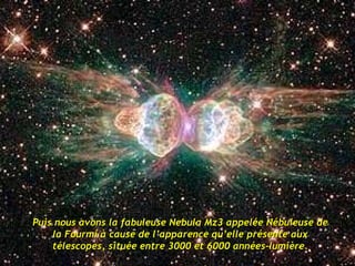 Puis nous avons la fabuleuse Nebula Mz3 appelée Nébuleuse de la Fourmi à cause de l’apparence qu’elle présente aux télescopes, située entre 3000 et 6000 années-lumière. 