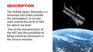 DESCRIPTION
The Hubble Space Telescope is a
telescope that orbits outside
the atmosphere, in circular
orbit around the Earth at 593
km above sea level.
One of the characteristics of
the HST was the possibility of
being visited by astronauts in
the service missions.