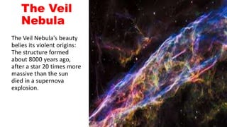 The Veil
Nebula
The Veil Nebula's beauty
belies its violent origins:
The structure formed
about 8000 years ago,
after a star 20 times more
massive than the sun
died in a supernova
explosion.