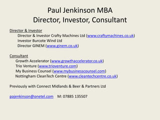 Paul Jenkinson MBA
             Director, Investor, Consultant
Director & Investor
     Director & Investor Crafty Machines Ltd (www.craftymachines.co.uk)
     Investor Burcote Wind Ltd
    Director GINEM (www.ginem.co.uk)

Consultant
   Growth Accelerator (www.growthaccelerator.co.uk)
   Trio Venture (www.trioventure.com)
   My Business Counsel (www.mybusinesscounsel.com)
   Nottingham CleanTech Centre (www.cleantechcentre.co.uk)

Previously with Connect Midlands & Beer & Partners Ltd

pajenkinson@onetel.com M: 07885 135507
 