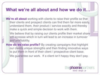 What we’re all about and how we do it…
We’re all about working with clients to raise their profile so that
  their clients and prospect clients can find them far more easily,
  understand them, their product / service exactly and thereby
  make a quick and simple decision to work with them.
  We believe that by raising our clients profile their market share
  will increase which in turn will lead to an increase in turnover
  and profitability.
How do we raise profile? By creating campaigns that highlight
  our clients unique strengths and then finding innovative ways
  to put them in front of their client / prospective client base.
  We guarantee our work. If a client isn’t happy they don’t pay.
 