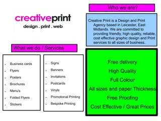 Who we are?

                                                Creative Print is a Design and Print
                                                   Agency based in Leicester, East
                                                   Midlands. We are committed to
                                                   providing friendly, high quality, reliable,
                                                   cost effective graphic design and Print
                                                   services to all sizes of business.
      What we do / Services


●   Business cards   ●   Signs                               Free delivery
                         Banners
●   Flyers           ●
                                                             High Quality
●   Posters          ●   Invitations
                                                              Full Colour
●   Brochures        ●   Postcards

●   Menu's           ●   Vinyls                 All sizes and paper Thickness
●   Folded Flyers    ●   Promotional Printing               Free Proofing
●   Stickers         ●   Bespoke Printing
                                                 Cost Effective / Great Prices
 