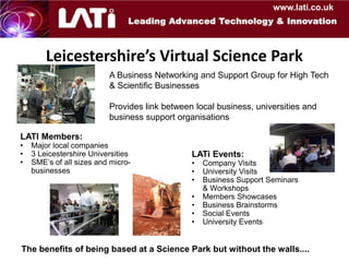 www.lati.co.uk




        Leicestershire’s Virtual Science Park
                          A Business Networking and Support Group for High Tech
                          & Scientific Businesses

                          Provides link between local business, universities and
                          business support organisations

LATI Members:
•   Major local companies
•   3 Leicestershire Universities              LATi Events:
•   SME’s of all sizes and micro-              •   Company Visits
    businesses                                 •   University Visits
                                               •   Business Support Seminars
                                                   & Workshops
                                               •   Members Showcases
                                               •   Business Brainstorms
                                               •   Social Events
                                               •   University Events


The benefits of being based at a Science Park but without the walls....
 