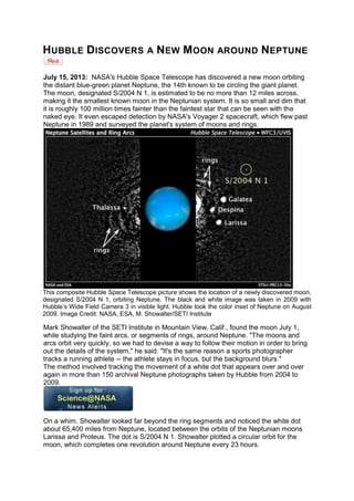 H UBBLE D ISCOVERS A N EW M OON

AROUND

N EPTUNE

July 15, 2013: NASA's Hubble Space Telescope has discovered a new moon orbiting
the distant blue-green planet Neptune, the 14th known to be circling the giant planet.
The moon, designated S/2004 N 1, is estimated to be no more than 12 miles across,
making it the smallest known moon in the Neptunian system. It is so small and dim that
it is roughly 100 million times fainter than the faintest star that can be seen with the
naked eye. It even escaped detection by NASA's Voyager 2 spacecraft, which flew past
Neptune in 1989 and surveyed the planet's system of moons and rings.

This composite Hubble Space Telescope picture shows the location of a newly discovered moon,
designated S/2004 N 1, orbiting Neptune. The black and white image was taken in 2009 with
Hubble’s Wide Field Camera 3 in visible light. Hubble took the color inset of Neptune on August
2009. Image Credit: NASA, ESA, M. Showalter/SETI Institute

Mark Showalter of the SETI Institute in Mountain View, Calif., found the moon July 1,
while studying the faint arcs, or segments of rings, around Neptune. "The moons and
arcs orbit very quickly, so we had to devise a way to follow their motion in order to bring
out the details of the system," he said. "It's the same reason a sports photographer
tracks a running athlete -- the athlete stays in focus, but the background blurs."
The method involved tracking the movement of a white dot that appears over and over
again in more than 150 archival Neptune photographs taken by Hubble from 2004 to
2009.

On a whim, Showalter looked far beyond the ring segments and noticed the white dot
about 65,400 miles from Neptune, located between the orbits of the Neptunian moons
Larissa and Proteus. The dot is S/2004 N 1. Showalter plotted a circular orbit for the
moon, which completes one revolution around Neptune every 23 hours.

 