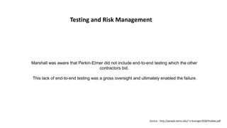 Testing and Risk Management
Marshall was aware that Perkin-Elmer did not include end-to-end testing which the other
contractors bid.
This lack of end-to-end testing was a gross oversight and ultimately enabled the failure.
Source : http://people.tamu.edu/~v-buenger/658/Hubble.pdf
 