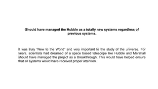 Should have managed the Hubble as a totally new systems regardless of
previous systems.
It was truly “New to the World” and very important to the study of the universe. For
years, scientists had dreamed of a space based telescope like Hubble and Marshall
should have managed the project as a Breakthrough. This would have helped ensure
that all systems would have received proper attention.
 
