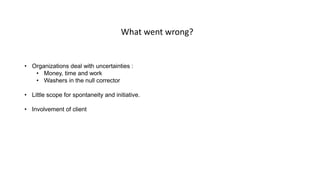 • Organizations deal with uncertainties :
• Money, time and work
• Washers in the null corrector
• Little scope for spontaneity and initiative.
• Involvement of client
What went wrong?
 