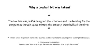 Why a Lowball bid was taken?
“
The trouble was, NASA designed the schedule and the funding for the
program as though space mirrors this smooth were built all the time.
”
• Perkin-Elmer desperately wanted the business and the reputation it would gain by building the telescope.
• Partnership in deception :
Perkin-Elmer “had to lie to get the contract. NASA had to lie to get the money.”
 
