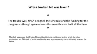 Why a Lowball bid was taken?
“
The trouble was, NASA designed the schedule and the funding for the
program as though space mirrors this smooth were built all the time.
”
Marshall was aware that Perkin-Elmer did not include end-to-end testing which the other
contractors bid. This lack of end-to-end testing was a gross oversight and ultimately enabled the
failure.
 