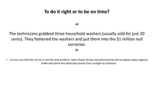 To do it right or to be on time?
“
The technicians grabbed three household washers (usually sold for just 20
cents). They flattened the washers and put them into the $1 million null
corrector.
”
• It turns out that the mirror is not the only problem. Solar Power Arrays manufactured by the European Space Agency
shake everytime the telescope passes from sunlight to darkness.
 