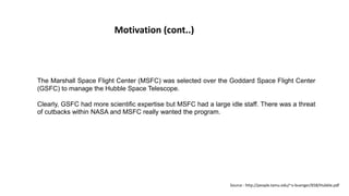 Motivation (cont..)
The Marshall Space Flight Center (MSFC) was selected over the Goddard Space Flight Center
(GSFC) to manage the Hubble Space Telescope.
Clearly, GSFC had more scientific expertise but MSFC had a large idle staff. There was a threat
of cutbacks within NASA and MSFC really wanted the program.
Source : http://people.tamu.edu/~v-buenger/658/Hubble.pdf
 