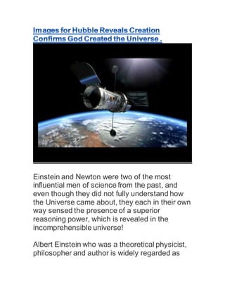 Einstein and Newton were two of the most
influential men of science from the past, and
even though they did not fully understand how
the Universe came about, they each in their own
way sensed the presence of a superior
reasoning power, which is revealed in the
incomprehensible universe!
Albert Einstein who was a theoretical physicist,
philosopher and author is widely regarded as
 