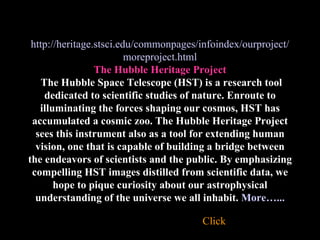 http://heritage.stsci.edu/commonpages/infoindex/ourproject/moreproject.html The Hubble Heritage Project   The Hubble Space Telescope (HST) is a research tool dedicated to scientific studies of nature. Enroute to illuminating the forces shaping our cosmos, HST has accumulated a cosmic zoo. The Hubble Heritage Project sees this instrument also as a tool for extending human vision, one that is capable of building a bridge between the endeavors of scientists and the public. By emphasizing compelling HST images distilled from scientific data, we hope to pique curiosity about our astrophysical understanding of the universe we all inhabit.   More…... Click 