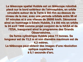Le télescope spatial Hubble est un téléscope robotiséLe télescope spatial Hubble est un téléscope robotisé
placé sur le bord extérieur de l’atmosphère, en orbiteplacé sur le bord extérieur de l’atmosphère, en orbite
circulaire autour de la Terre à 593 Km au-dessus ducirculaire autour de la Terre à 593 Km au-dessus du
niveau de la mer, avec une période orbitale entre 96 etniveau de la mer, avec une période orbitale entre 96 et
97 minutes et à une vitesse de 28000 km/h. Dénommé97 minutes et à une vitesse de 28000 km/h. Dénommé
ainsi en hommage à Edwin Hubble, il a été mis en orbiteainsi en hommage à Edwin Hubble, il a été mis en orbite
le 24 avril 1990 comme projet conjoint de la NASA et dele 24 avril 1990 comme projet conjoint de la NASA et de
l’ESA, inaugurant ainsi le programme des Grandsl’ESA, inaugurant ainsi le programme des Grands
Observatoires.Observatoires.
De forme cylindrique Hubble pèse 11 tonnes. SaDe forme cylindrique Hubble pèse 11 tonnes. Sa
longueur est de 13,2 m et son diamètre maximum est delongueur est de 13,2 m et son diamètre maximum est de
4,2 mètres.4,2 mètres.
Le téléscope peut obtenir des images d’une résolutionLe téléscope peut obtenir des images d’une résolution
optique supérieureoptique supérieure
à 0,1 seconde d’arc.à 0,1 seconde d’arc.
 