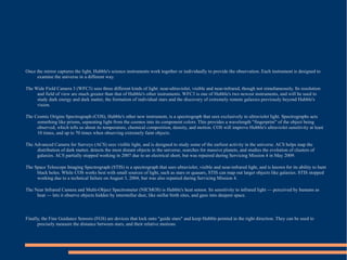 Once the mirror captures the light, Hubble's science instruments work together or individually to provide the observation. Each instrument is designed to
     examine the universe in a different way.

The Wide Field Camera 3 (WFC3) sees three different kinds of light: near-ultraviolet, visible and near-infrared, though not simultaneously. Its resolution
     and field of view are much greater than that of Hubble's other instruments. WFC3 is one of Hubble's two newest instruments, and will be used to
     study dark energy and dark matter, the formation of individual stars and the discovery of extremely remote galaxies previously beyond Hubble's
     vision.

The Cosmic Origins Spectrograph (COS), Hubble's other new instrument, is a spectrograph that sees exclusively in ultraviolet light. Spectrographs acts
     something like prisms, separating light from the cosmos into its component colors. This provides a wavelength "fingerprint" of the object being
     observed, which tells us about its temperature, chemical composition, density, and motion. COS will improve Hubble's ultraviolet sensitivity at least
     10 times, and up to 70 times when observing extremely faint objects.

The Advanced Camera for Surveys (ACS) sees visible light, and is designed to study some of the earliest activity in the universe. ACS helps map the
     distribution of dark matter, detects the most distant objects in the universe, searches for massive planets, and studies the evolution of clusters of
     galaxies. ACS partially stopped working in 2007 due to an electrical short, but was repaired during Servicing Mission 4 in May 2009.

The Space Telescope Imaging Spectrograph (STIS) is a spectrograph that sees ultraviolet, visible and near-infrared light, and is known for its ability to hunt
     black holes. While COS works best with small sources of light, such as stars or quasars, STIS can map out larger objects like galaxies. STIS stopped
     working due to a technical failure on August 3, 2004, but was also repaired during Servicing Mission 4.

The Near Infrared Camera and Multi-Object Spectrometer (NICMOS) is Hubble's heat sensor. Its sensitivity to infrared light — perceived by humans as
     heat — lets it observe objects hidden by interstellar dust, like stellar birth sites, and gaze into deepest space.



Finally, the Fine Guidance Sensors (FGS) are devices that lock onto "guide stars" and keep Hubble pointed in the right direction. They can be used to
      precisely measure the distance between stars, and their relative motions .
 