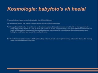 Kosmologie: babyfoto's vh heelal

When we look out at space, we are looking back in time: billions light years

The most distant galaxies look strange – smaller, irregular, lacking clearly defined shapes.

No telescope before Hubble had the resolution to see these distant galaxies. Intrigued, astronomers turned Hubble on what appeared to be a
     nearly empty patch of sky and let it soak up all the light it could for 10 days. They were taking a risk – most Hubble observations take just
     hours, and the time being eaten up could have been used for more concrete needs. It was possible the objects the astronomers were
     looking for would be too faint or small for even Hubble to see.



But the results turned up a treasure trove: 3,000 galaxies, large and small, shapely and amorphous, burning in the depths of space. The stunning
      image was called the Hubble Deep Field
 