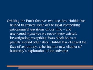 Orbiting the Earth for over two decades, Hubble has
 helped to answer some of the most compelling
 astronomical questions of our time – and
 uncovered mysteries we never knew existed.
 Investigating everything from black holes to
 planets around other stars, Hubble has changed the
 face of astronomy, ushering in a new chapter of
 humanity’s exploration of the universe
 