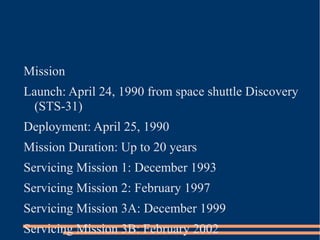 Mission
Launch: April 24, 1990 from space shuttle Discovery
  (STS-31)
Deployment: April 25, 1990
Mission Duration: Up to 20 years
Servicing Mission 1: December 1993
Servicing Mission 2: February 1997
Servicing Mission 3A: December 1999
Servicing Mission 3B: February 2002
 