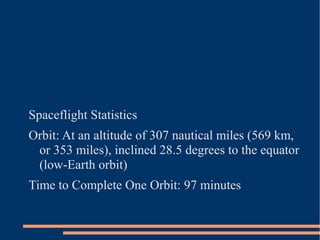 Spaceflight Statistics
Orbit: At an altitude of 307 nautical miles (569 km,
 or 353 miles), inclined 28.5 degrees to the equator
 (low-Earth orbit)
Time to Complete One Orbit: 97 minutes
 
