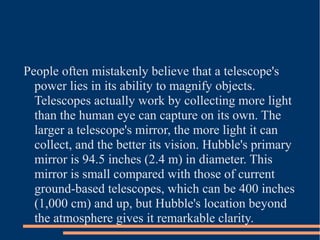 People often mistakenly believe that a telescope's
  power lies in its ability to magnify objects.
  Telescopes actually work by collecting more light
  than the human eye can capture on its own. The
  larger a telescope's mirror, the more light it can
  collect, and the better its vision. Hubble's primary
  mirror is 94.5 inches (2.4 m) in diameter. This
  mirror is small compared with those of current
  ground-based telescopes, which can be 400 inches
  (1,000 cm) and up, but Hubble's location beyond
  the atmosphere gives it remarkable clarity.
 