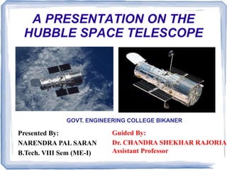 A PRESENTATION ON THE
HUBBLE SPACE TELESCOPE
Guided By:
Dr. CHANDRA SHEKHAR RAJORIA
Assistant Professor
Presented By:
NARENDRA PAL SARAN
B.Tech. VIII Sem (ME-I)
GOVT. ENGINEERING COLLEGE BIKANER
 