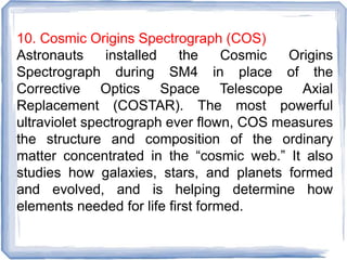 10. Cosmic Origins Spectrograph (COS)
Astronauts installed the Cosmic Origins
Spectrograph during SM4 in place of the
Corrective Optics Space Telescope Axial
Replacement (COSTAR). The most powerful
ultraviolet spectrograph ever flown, COS measures
the structure and composition of the ordinary
matter concentrated in the “cosmic web.” It also
studies how galaxies, stars, and planets formed
and evolved, and is helping determine how
elements needed for life first formed.
 