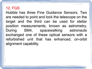 12. FGS
Hubble has three Fine Guidance Sensors. Two
are needed to point and lock the telescope on the
target and the third can be used for stellar
position measurements, known as astrometry.
During SM4, spacewalking astronauts
exchanged one of these optical sensors with a
refurbished unit that has enhanced, on-orbit
alignment capability.
 